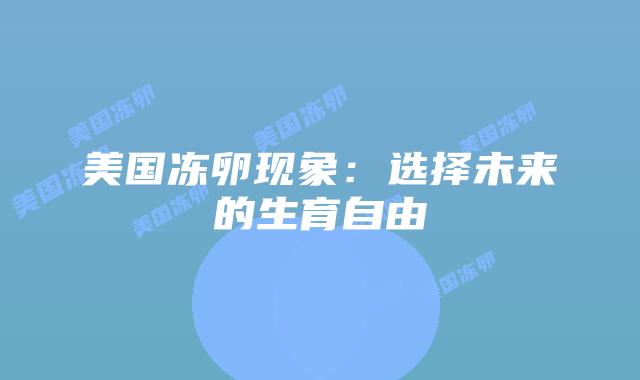 美国冻卵现象:选择未来的生育自由插图 美国冻卵现象:选择未来的生育自由