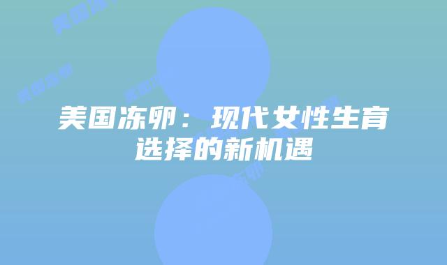 美国冻卵：现代女性生育选择的新机遇