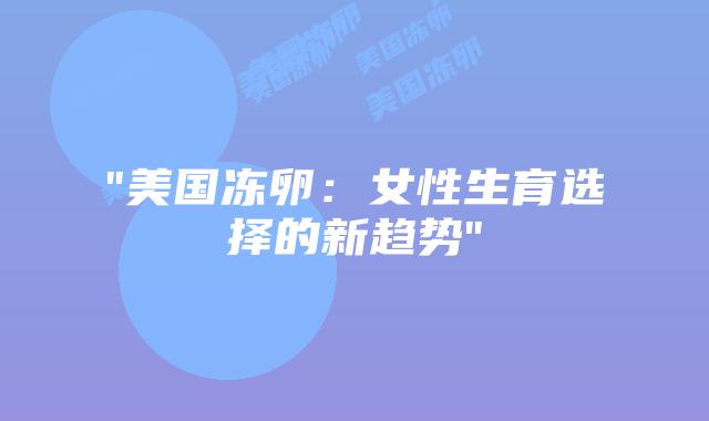 “美国冻卵：女性生育选择的新趋势”插图