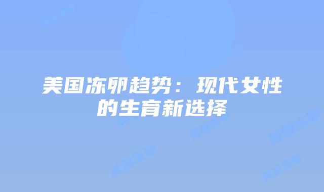 美国冻卵趋势：现代女性的生育新选择