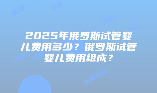 2025年俄罗斯试管婴儿费用多少？俄罗斯试管婴儿费用组成？