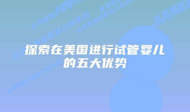 探索在美国进行试管婴儿的五大优势