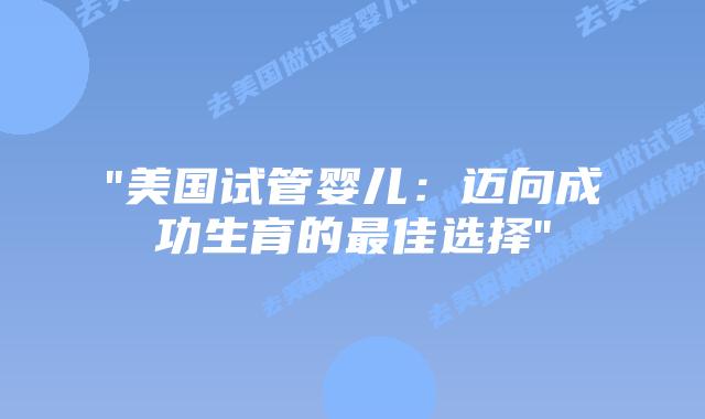 “美国试管婴儿：迈向成功生育的最佳选择”插图