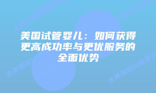 美国试管婴儿：如何获得更高成功率与更优服务的全面优势