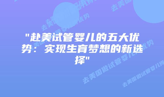 “赴美试管婴儿的五大优势:实现生育梦想的新选择”插图 “赴美试管婴儿的五大优势:实现生育梦想的新选择”插图