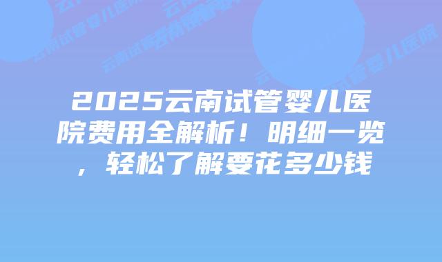 2025云南试管婴儿医院费用全解析!明细一览,轻松了解要花多少钱插图 2025云南试管婴儿医院费用全解析!明细一览,轻松了解要花多少钱