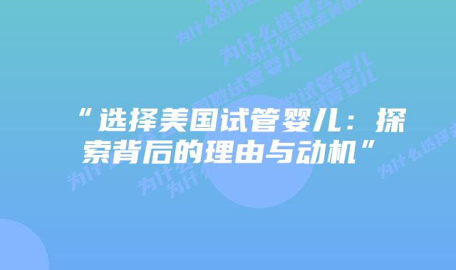 “选择美国试管婴儿:探索背后的理由与动机”插图 “选择美国试管婴儿:探索背后的理由与动机”