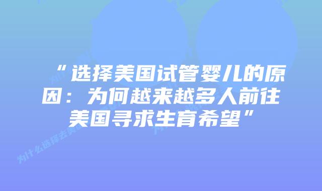 “选择美国试管婴儿的原因：为何越来越多人前往美国寻求生育希望”
