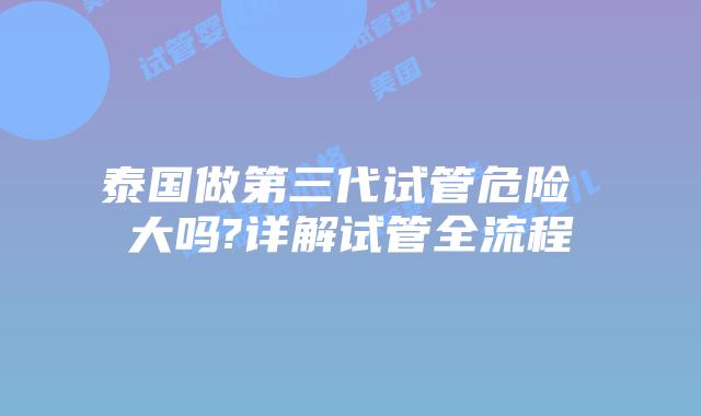 泰国做第三代试管危险 大吗?详解试管全流程