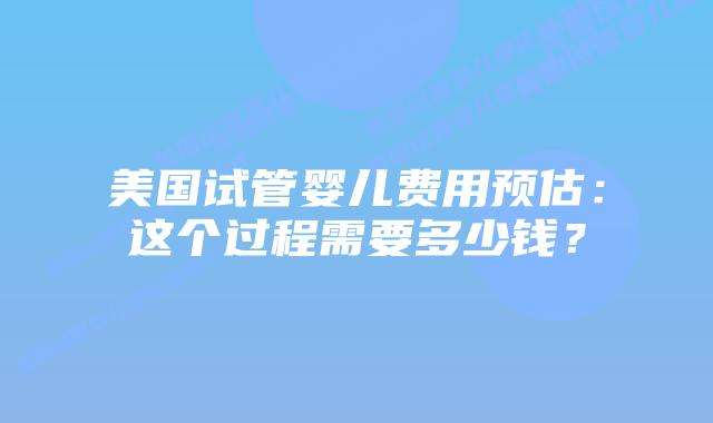 美国试管婴儿费用预估:这个过程需要多少钱?插图 美国试管婴儿费用预估:这个过程需要多少钱?