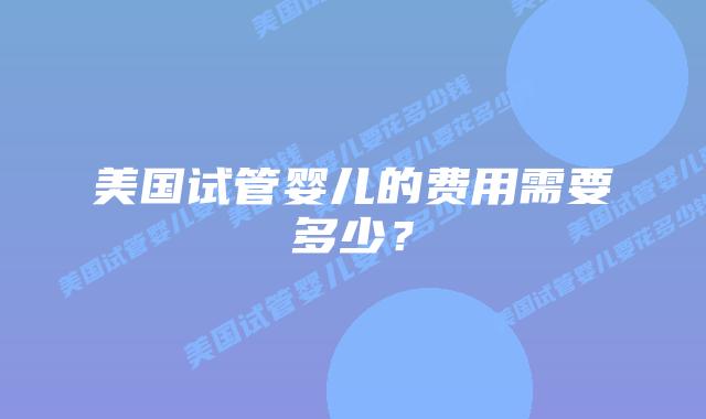 美国试管婴儿的费用需要多少?插图 美国试管婴儿的费用需要多少?