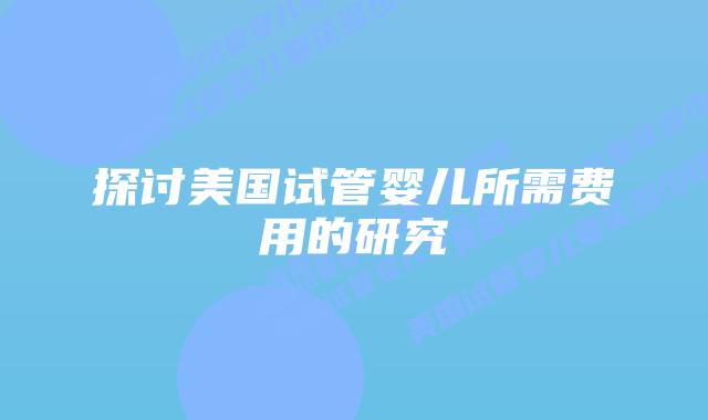 探讨美国试管婴儿所需费用的研究插图 探讨美国试管婴儿所需费用的研究