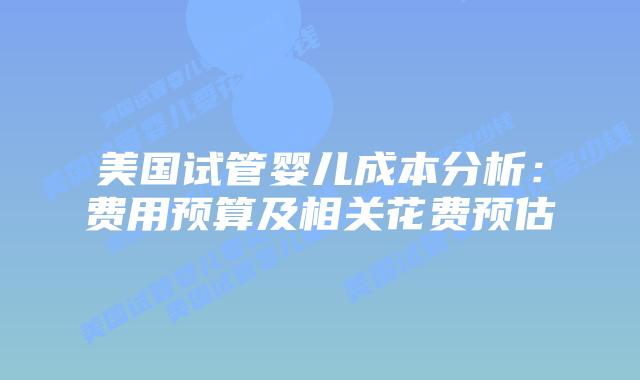 美国试管婴儿成本分析:费用预算及相关花费预估插图 美国试管婴儿成本分析:费用预算及相关花费预估