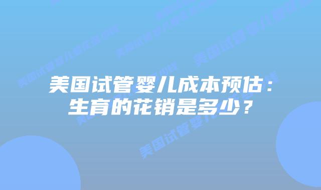 美国试管婴儿成本预估:生育的花销是多少?插图 美国试管婴儿成本预估:生育的花销是多少?