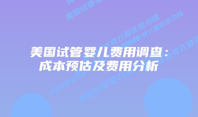 美国试管婴儿费用调查：成本预估及费用分析
