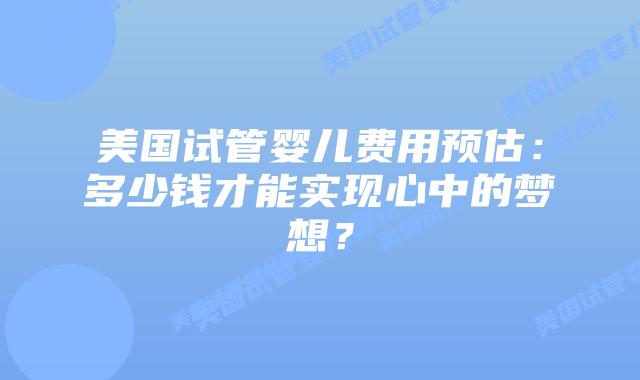 美国试管婴儿费用预估：多少钱才能实现心中的梦想？