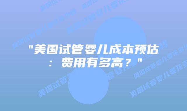 “美国试管婴儿成本预估:费用有多高?”插图 “美国试管婴儿成本预估:费用有多高?”插图