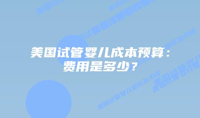 美国试管婴儿成本预算:费用是多少?插图 美国试管婴儿成本预算:费用是多少?