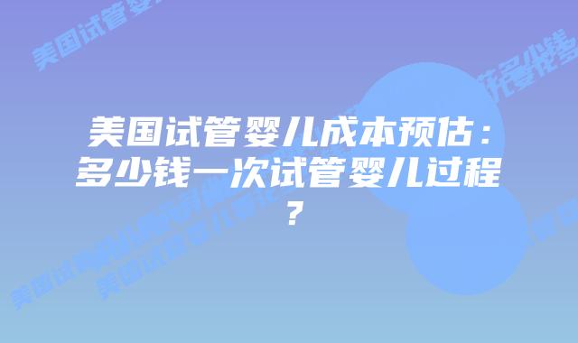 美国试管婴儿成本预估:多少钱一次试管婴儿过程?插图 美国试管婴儿成本预估:多少钱一次试管婴儿过程?