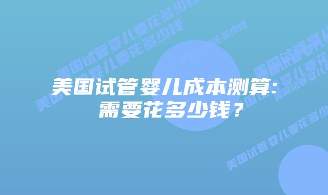 美国试管婴儿成本测算: 需要花多少钱?插图 美国试管婴儿成本测算: 需要花多少钱?