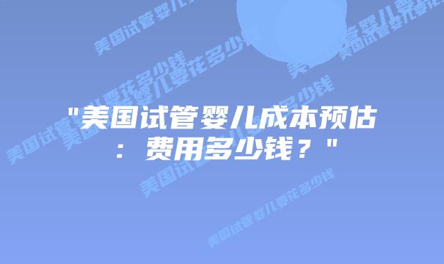 “美国试管婴儿成本预估:费用多少钱?”插图 “美国试管婴儿成本预估:费用多少钱?”插图