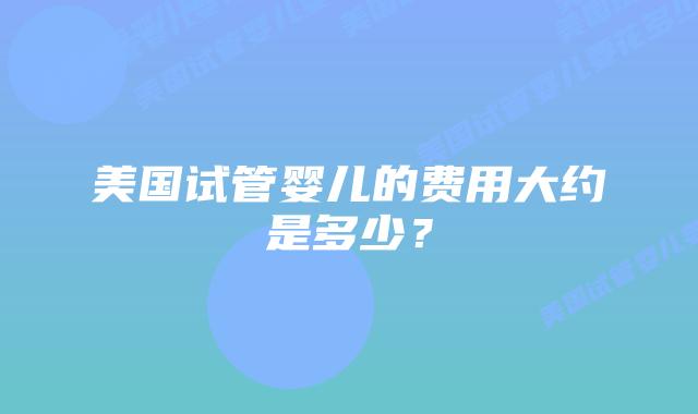 美国试管婴儿的费用大约是多少?插图 美国试管婴儿的费用大约是多少?