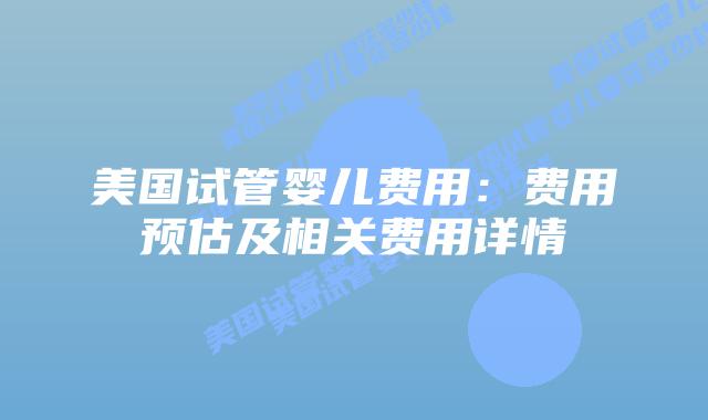 美国试管婴儿费用：费用预估及相关费用详情
