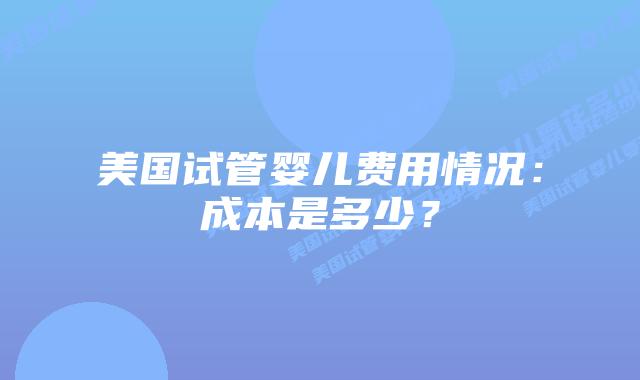 美国试管婴儿费用情况:成本是多少?插图 美国试管婴儿费用情况:成本是多少?