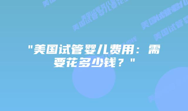 “美国试管婴儿费用：需要花多少钱？”插图