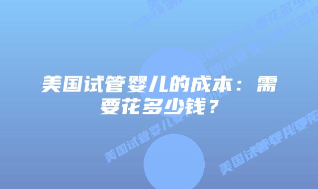 美国试管婴儿的成本:需要花多少钱?插图 美国试管婴儿的成本:需要花多少钱?
