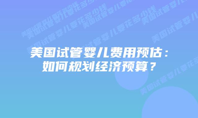 美国试管婴儿费用预估：如何规划经济预算？