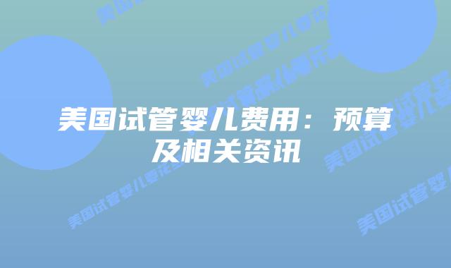 美国试管婴儿费用：预算及相关资讯