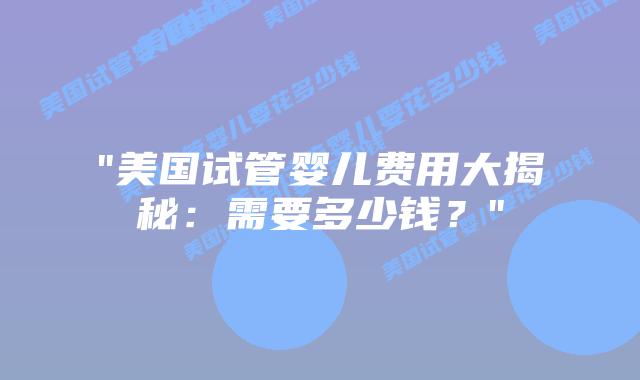 “美国试管婴儿费用大揭秘:需要多少钱?”插图 “美国试管婴儿费用大揭秘:需要多少钱?”插图