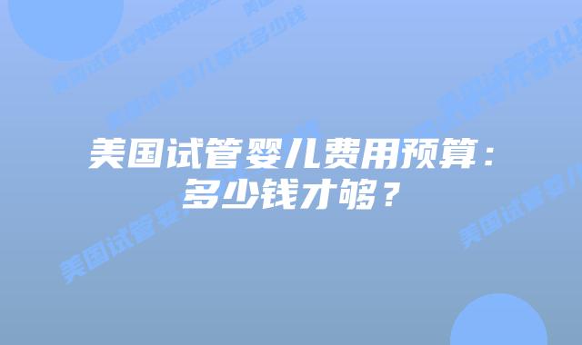 美国试管婴儿费用预算：多少钱才够？
