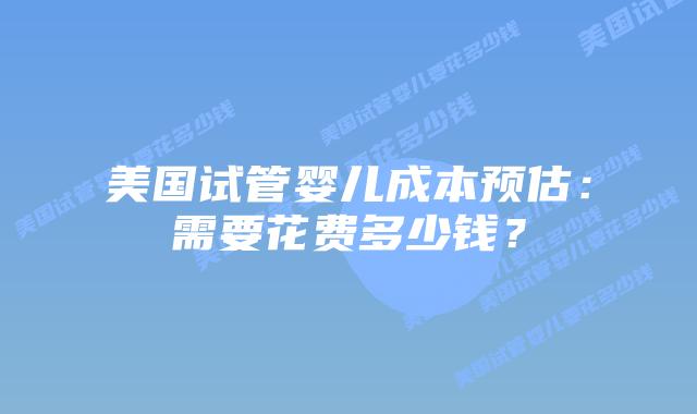 美国试管婴儿成本预估:需要花费多少钱?插图 美国试管婴儿成本预估:需要花费多少钱?