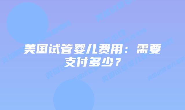 美国试管婴儿费用:需要支付多少?插图 美国试管婴儿费用:需要支付多少?