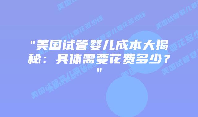 “美国试管婴儿成本大揭秘：具体需要花费多少？”插图