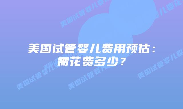 美国试管婴儿费用预估:需花费多少?插图 美国试管婴儿费用预估:需花费多少?