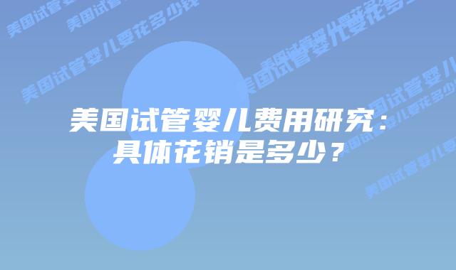 美国试管婴儿费用研究:具体花销是多少?插图 美国试管婴儿费用研究:具体花销是多少?