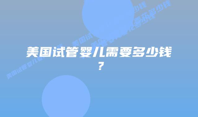 美国试管婴儿需要多少钱？