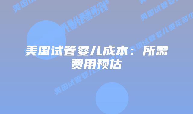 美国试管婴儿成本：所需费用预估