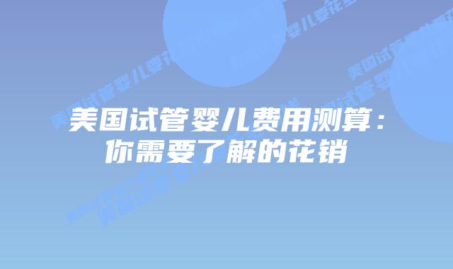 美国试管婴儿费用测算：你需要了解的花销
