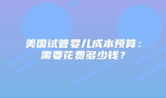 美国试管婴儿成本预算：需要花费多少钱？
