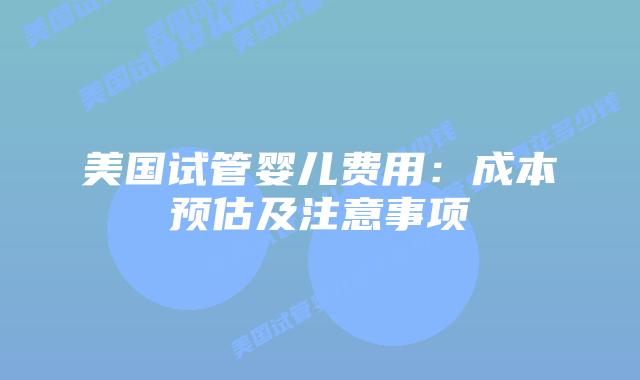 美国试管婴儿费用:成本预估及注意事项插图 美国试管婴儿费用:成本预估及注意事项