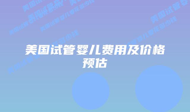美国试管婴儿费用及价格预估
