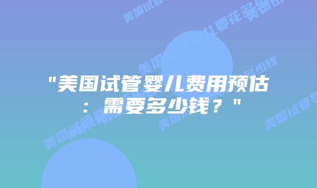 “美国试管婴儿费用预估:需要多少钱?”插图 “美国试管婴儿费用预估:需要多少钱?”插图