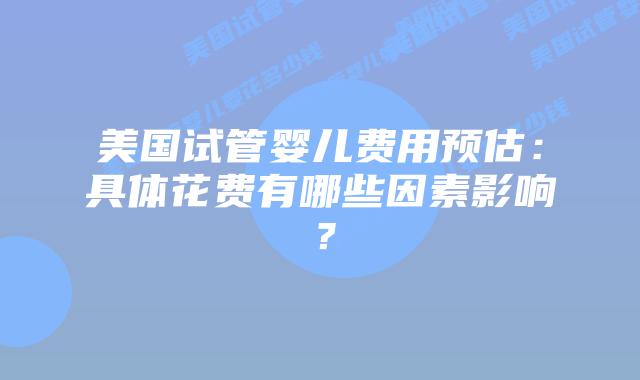 美国试管婴儿费用预估：具体花费有哪些因素影响？