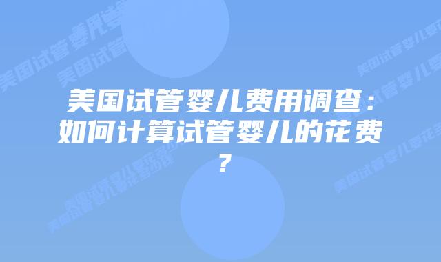 美国试管婴儿费用调查：如何计算试管婴儿的花费？