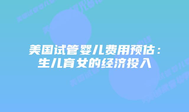 美国试管婴儿费用预估:生儿育女的经济投入插图 美国试管婴儿费用预估:生儿育女的经济投入