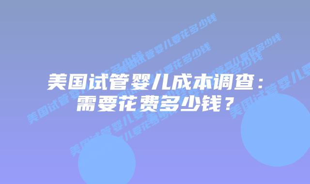 美国试管婴儿成本调查：需要花费多少钱？